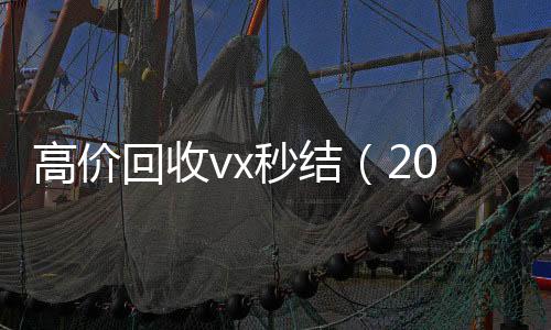 高价回收vx秒结在线24小时回收vx（2021高价回收vx秒结）